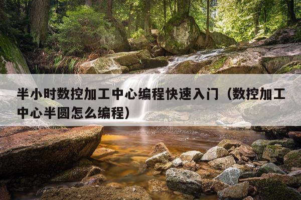 半小时数控加工中心编程快速入门(数控加工中心半圆怎么编程)