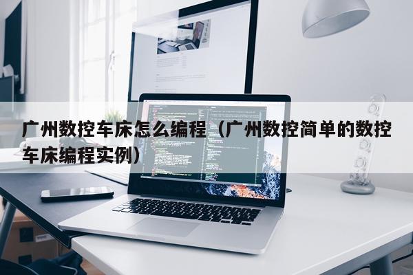 广州数控车床怎么编程（广州数控简单的数控车床编程实例）