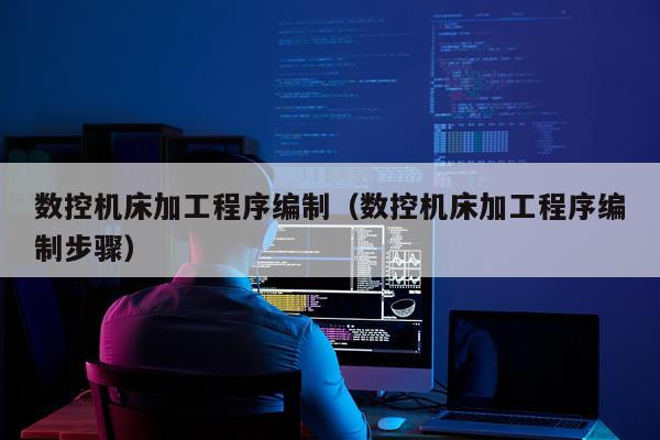 数控机床加工程序编制（数控机床加工程序编制步骤）