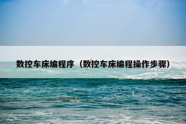 数控车床编程序（数控车床编程操作步骤）
