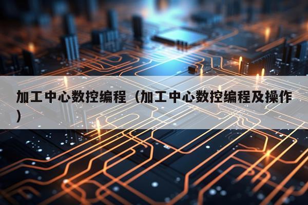 加工中心数控编程（加工中心数控编程及操作）