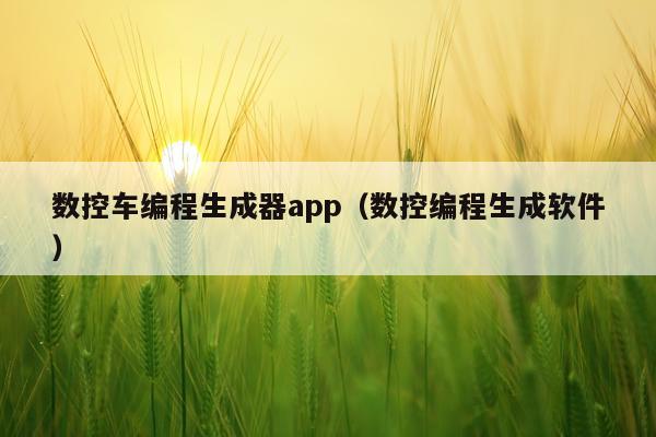 数控车编程生成器app（数控编程生成软件）