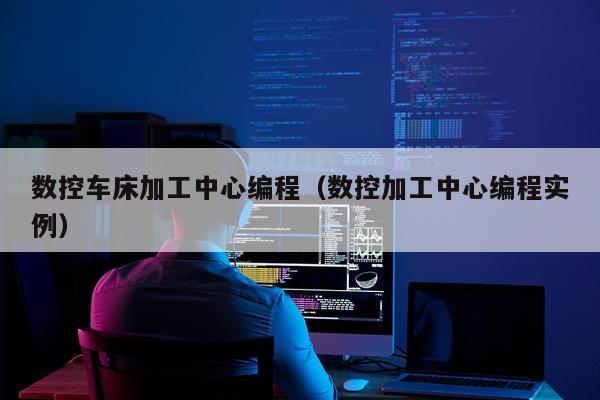 数控车床加工中心编程（数控加工中心编程实例）