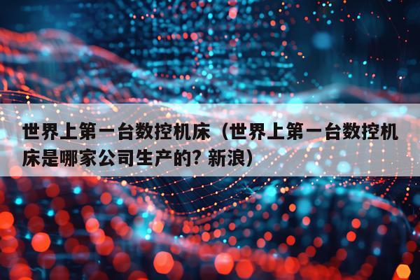 世界上第一台数控机床（世界上第一台数控机床是哪家公司生产的? 新浪）