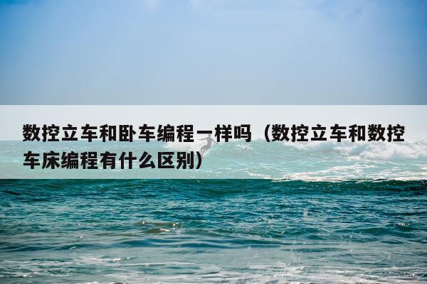 数控立车和卧车编程一样吗（数控立车和数控车床编程有什么区别）