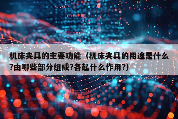 机床夹具的主要功能（机床夹具的用途是什么?由哪些部分组成?各起什么作用?）