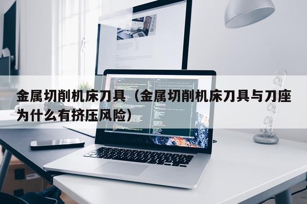 金属切削机床刀具（金属切削机床刀具与刀座为什么有挤压风险）