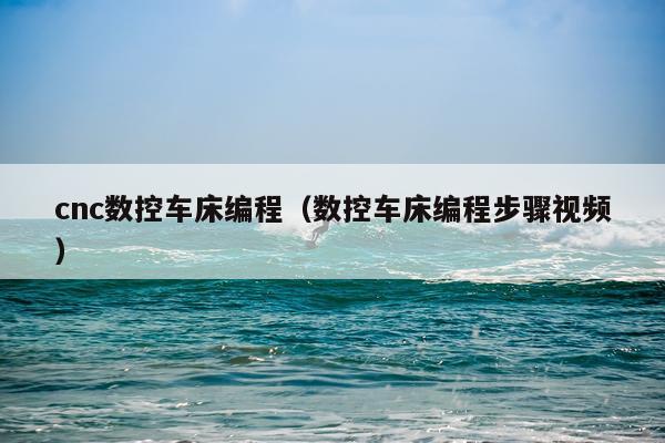 cnc数控车床编程（数控车床编程步骤视频）
