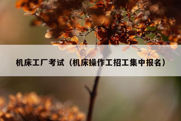 机床工厂考试(机床操作工招工集中报名)
