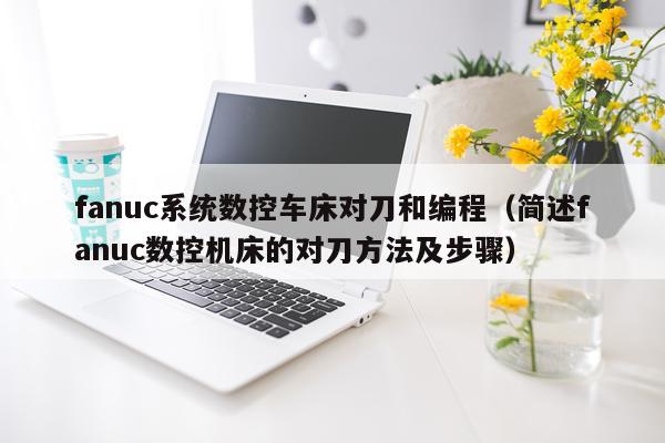 fanuc系统数控车床对刀和编程（简述fanuc数控机床的对刀方法及步骤）