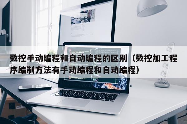 数控手动编程和自动编程的区别（数控加工程序编制方法有手动编程和自动编程）