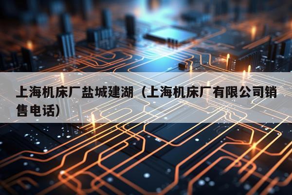 上海机床厂盐城建湖（上海机床厂有限公司销售电话）