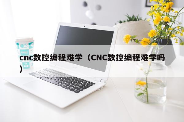 cnc数控编程难学（CNC数控编程难学吗）