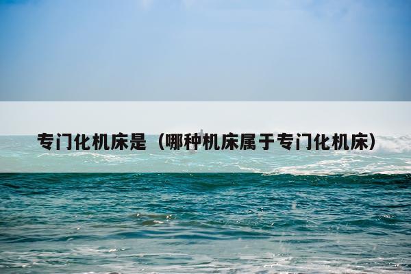 专门化机床是(哪种机床属于专门化机床)