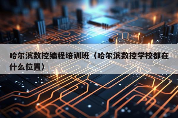 哈尔滨数控编程培训班（哈尔滨数控学校都在什么位置）