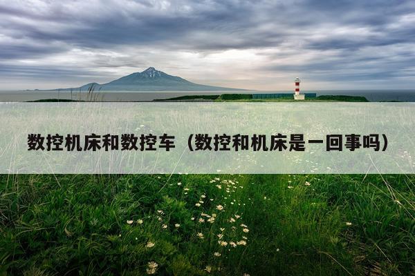 数控机床和数控车(数控和机床是一回事吗)