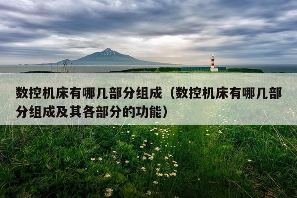 数控机床有哪几部分组成(数控机床有哪几部分组成及其各部分的功能)