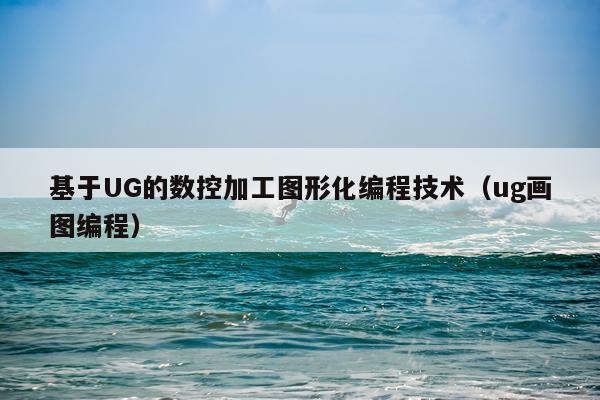 基于UG的数控加工图形化编程技术（ug画图编程）