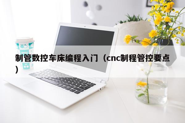 制管数控车床编程入门(cnc制程管控要点)