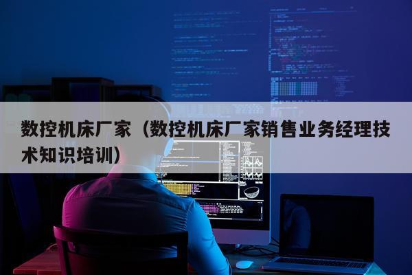 数控机床厂家（数控机床厂家销售业务经理技术知识培训）