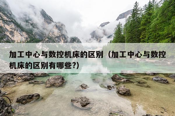 加工中心与数控机床的区别(加工中心与数控机床的区别有哪些?)