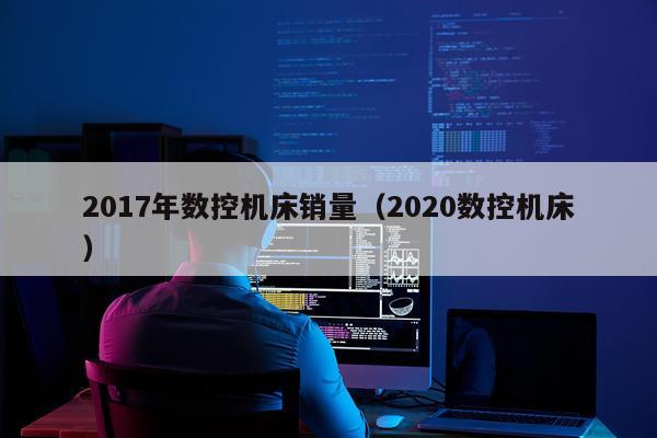 2017年数控机床销量(2020数控机床)
