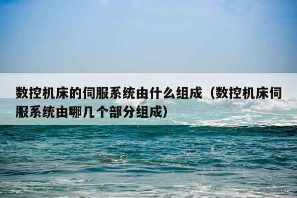 数控机床的伺服系统由什么组成(数控机床伺服系统由哪几个部分组成)