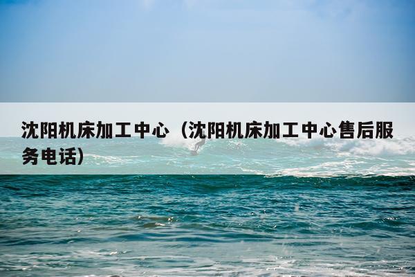 沈阳机床加工中心（沈阳机床加工中心售后服务电话）