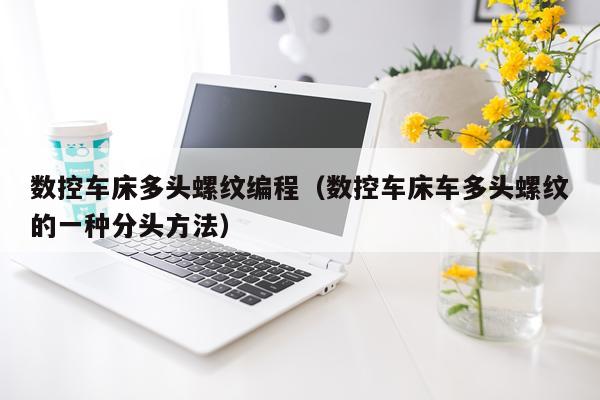 数控车床多头螺纹编程(数控车床车多头螺纹的一种分头方法)