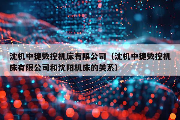 沈机中捷数控机床有限公司（沈机中捷数控机床有限公司和沈阳机床的关系）