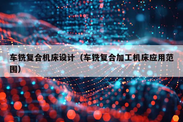 车铣复合机床设计(车铣复合加工机床应用范围)