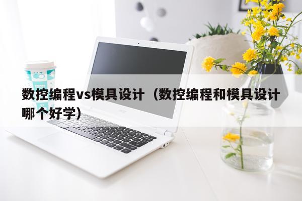 数控编程vs模具设计(数控编程和模具设计哪个好学)