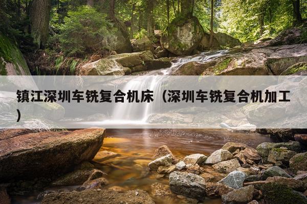镇江深圳车铣复合机床(深圳车铣复合机加工)