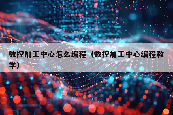 数控加工中心怎么编程（数控加工中心编程教学）