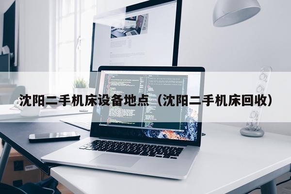 沈阳二手机床设备地点（沈阳二手机床回收）