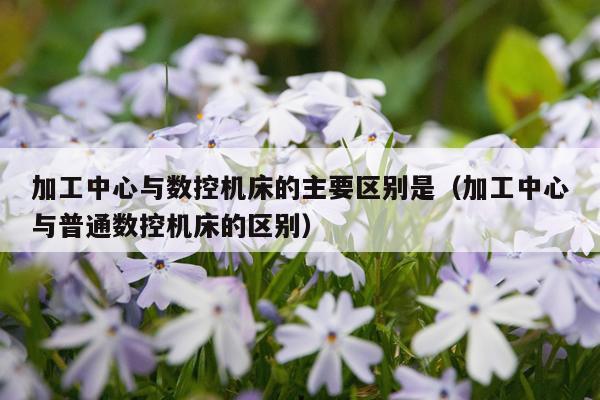 加工中心与数控机床的主要区别是（加工中心与普通数控机床的区别）