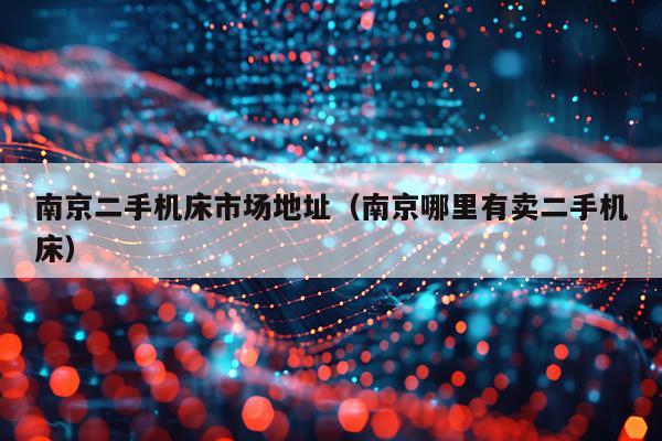南京二手机床市场地址（南京哪里有卖二手机床）