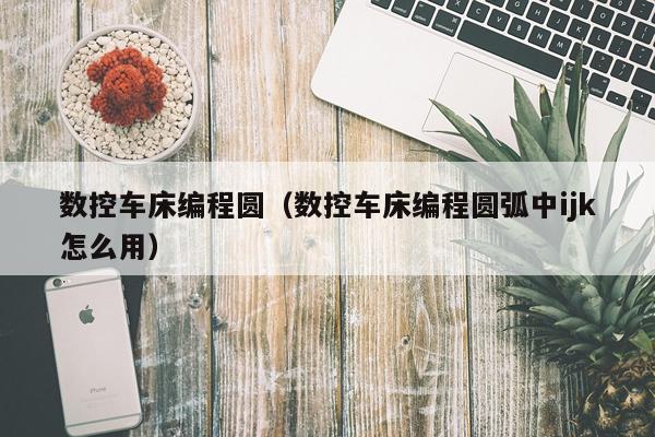 数控车床编程圆（数控车床编程圆弧中ijk怎么用）