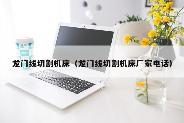 龙门线切割机床（龙门线切割机床厂家电话）