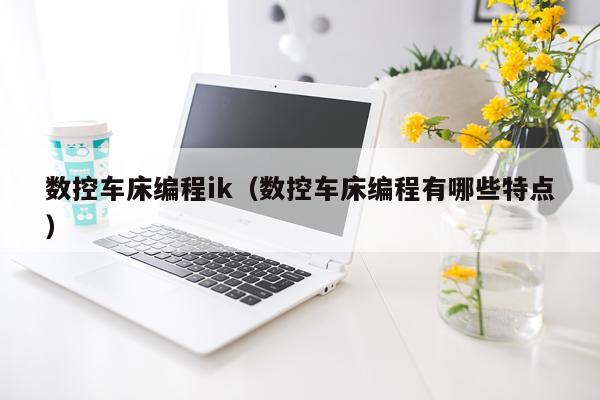 数控车床编程ik（数控车床编程有哪些特点）
