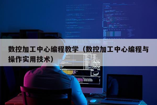 数控加工中心编程教学(数控加工中心编程与操作实用技术)