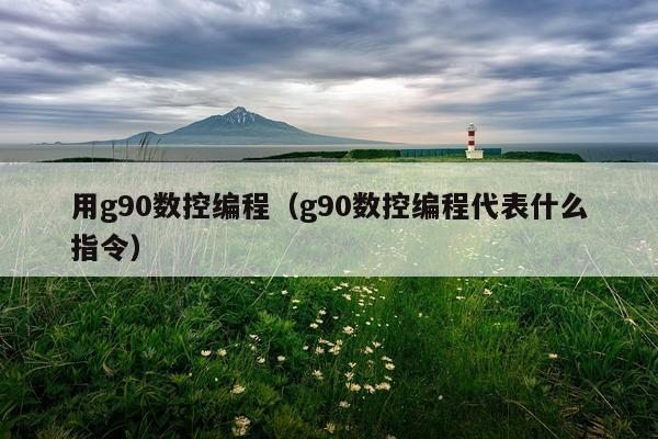 用g90数控编程(g90数控编程代表什么指令)