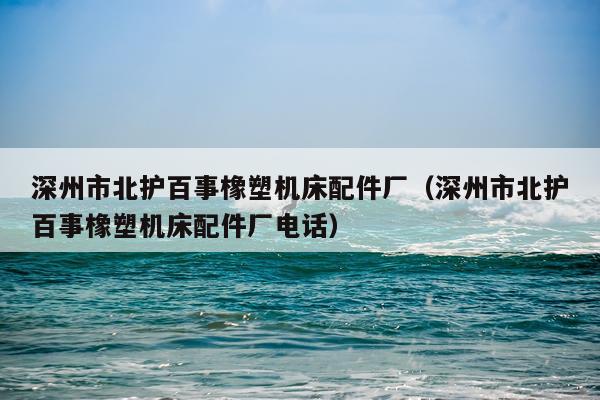 深州市北护百事橡塑机床配件厂（深州市北护百事橡塑机床配件厂电话）