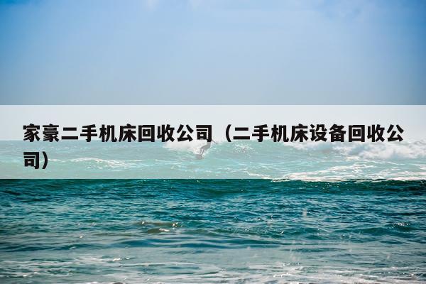 家豪二手机床回收公司（二手机床设备回收公司）