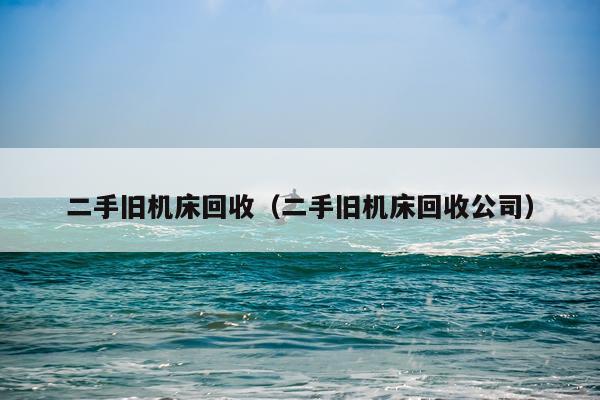 二手旧机床回收（二手旧机床回收公司）