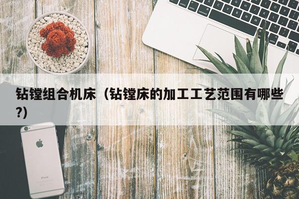 钻镗组合机床(钻镗床的加工工艺范围有哪些?)