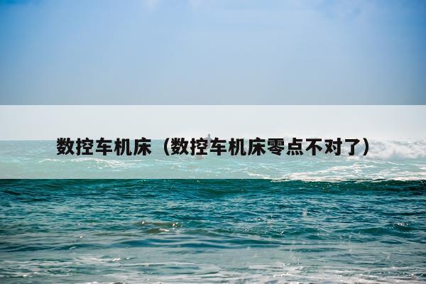数控车机床(数控车机床零点不对了)