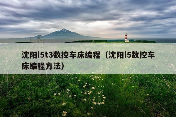 沈阳i5t3数控车床编程（沈阳i5数控车床编程方法）