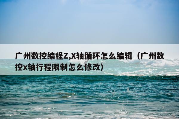 广州数控编程Z,X轴循环怎么编辑（广州数控x轴行程限制怎么修改）