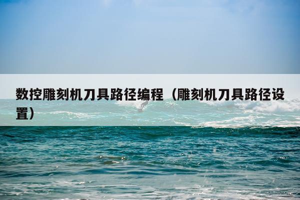 数控雕刻机刀具路径编程（雕刻机刀具路径设置）